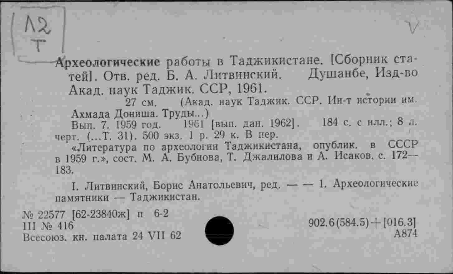 ﻿№	V
•Археологические работы в Таджикистане. [Сборник статей]. Отв. ред. Б. А. Литвинский. Душанбе, Изд-во Акад, наук Таджик. ССР, 1961.
27 см. (Акад, наук Таджик. ССР. Ин-т истории им. Ахмада Дониша. Труды...)
Вып. 7. 1959 год. 1961 [вып. дан. 1962].	184 с. с илл.; 8 л.
черт. (...Т. 31). 500 экз. 1 р. 29 к. В пер.
«Литература по археологии Таджикистана, опублик. в СССР в 1959 г.», сост. М. А. Бубнова, Т. Джалилова и А. Исаков, с. 172— 183.
I. Литвинский, Борис Анатольевич, ред. — — 1. Археологические памятники — Таджикистан.
№ 22577 [62-23840ж] п 6-2	_
Ш№416	902.6(584.5) +[016.3]
Всесоюз. кн. палата 24 VII 62	А874